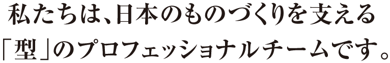 私たちは、日本のものづくりを支える「型」のプロフェッショナルチームです。